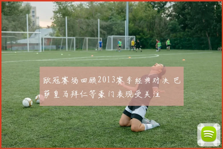欧冠赛场回顾2013赛季经典对决 巴萨皇马拜仁等豪门表现受关注