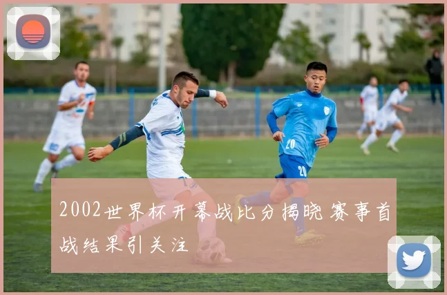 2002世界杯开幕战比分揭晓 赛事首战结果引关注