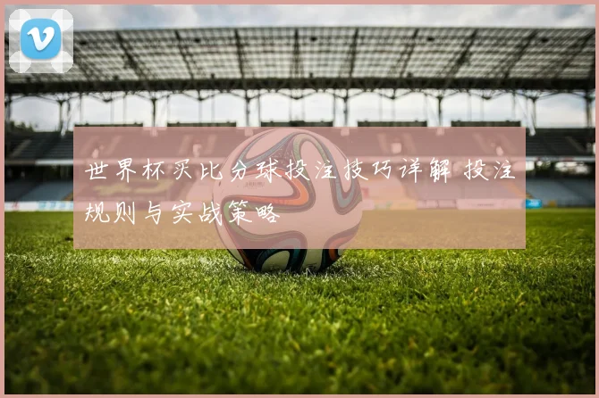 世界杯买比分球投注技巧详解 投注规则与实战策略