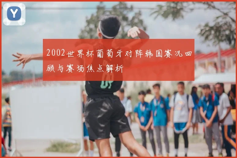 2002世界杯葡萄牙对阵韩国赛况回顾与赛场焦点解析