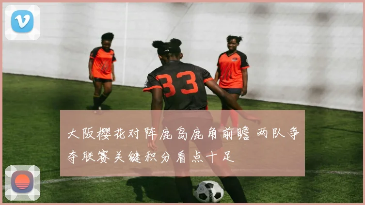 大阪樱花对阵鹿岛鹿角前瞻 两队争夺联赛关键积分看点十足