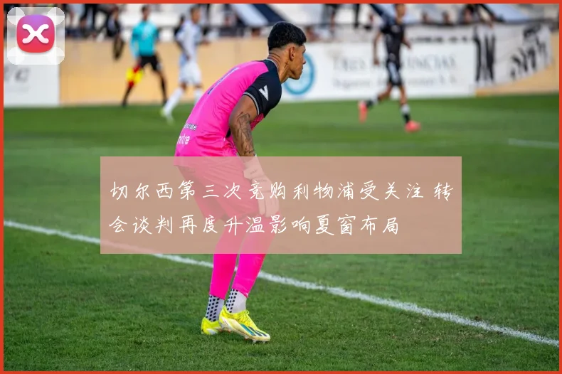 切尔西第三次竞购利物浦受关注 转会谈判再度升温影响夏窗布局