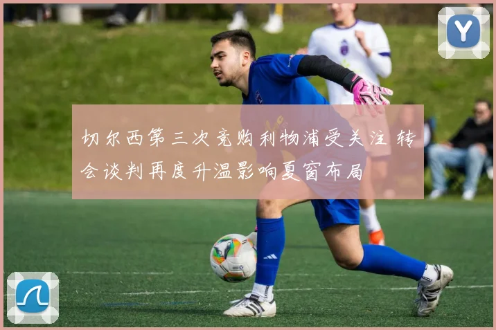 切尔西第三次竞购利物浦受关注 转会谈判再度升温影响夏窗布局