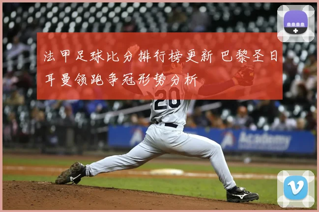 法甲足球比分排行榜更新 巴黎圣日耳曼领跑争冠形势分析