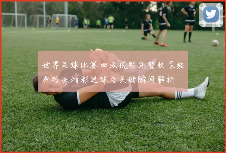 世界足球比赛回放视频完整收录经典对决精彩进球与关键瞬间解析