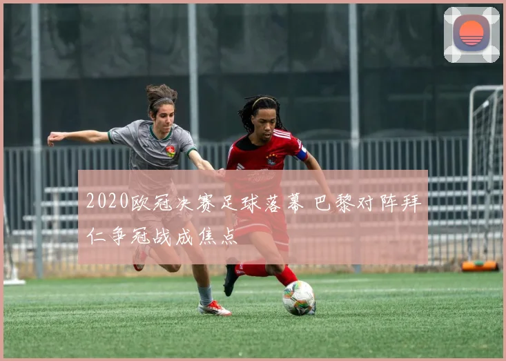 2020欧冠决赛足球落幕 巴黎对阵拜仁争冠战成焦点