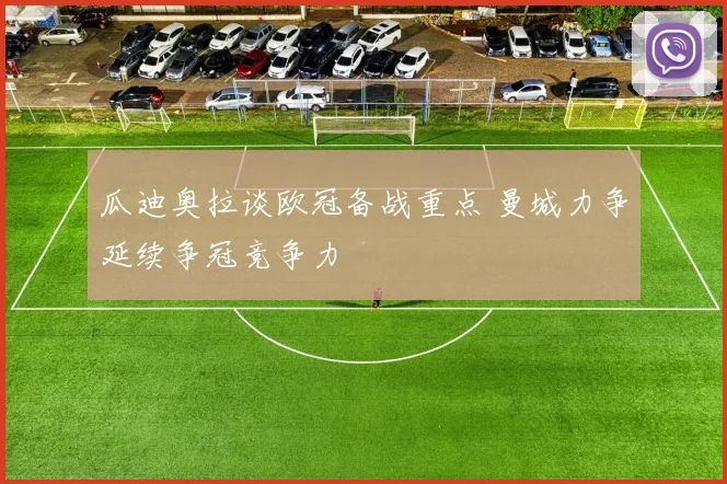 瓜迪奥拉谈欧冠备战重点 曼城力争延续争冠竞争力