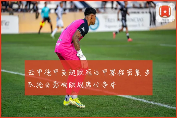 西甲德甲英超欧冠法甲赛程密集 多队抢分影响欧战席位争夺