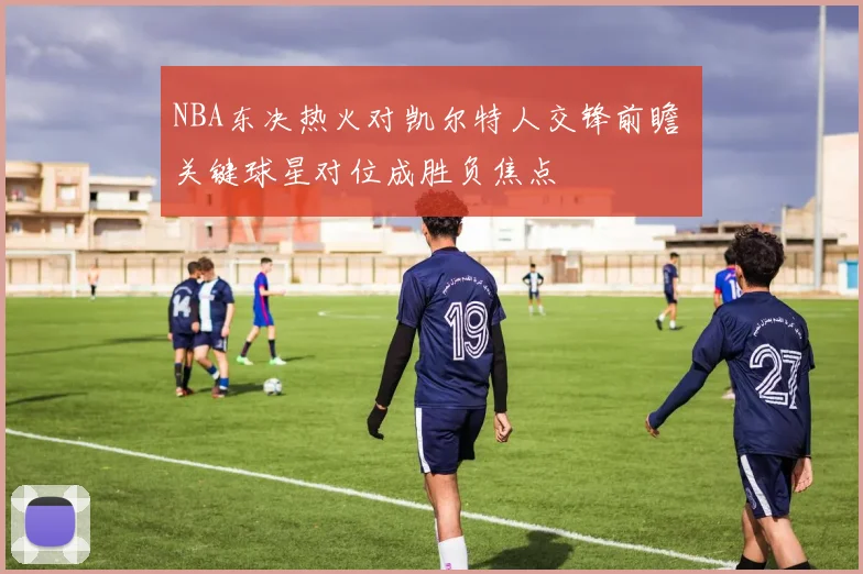 NBA东决热火对凯尔特人交锋前瞻 关键球星对位成胜负焦点