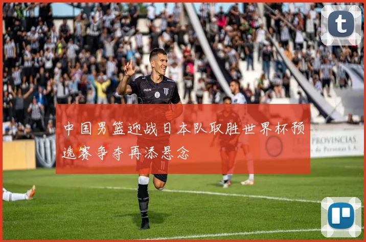 中国男篮迎战日本队取胜世界杯预选赛争夺再添悬念