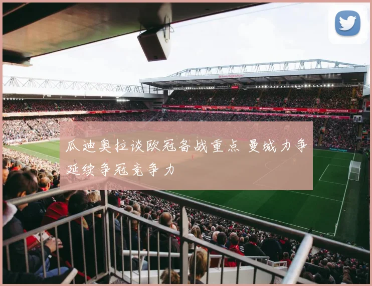 瓜迪奥拉谈欧冠备战重点 曼城力争延续争冠竞争力