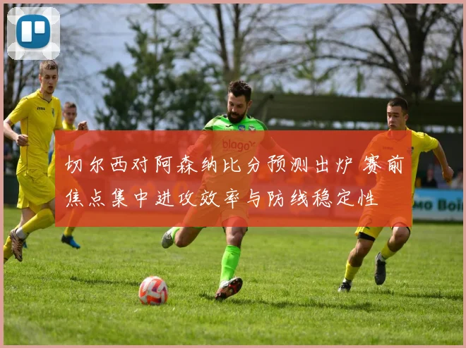 切尔西对阿森纳比分预测出炉 赛前焦点集中进攻效率与防线稳定性