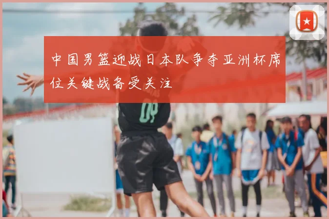 中国男篮迎战日本队争夺亚洲杯席位关键战备受关注