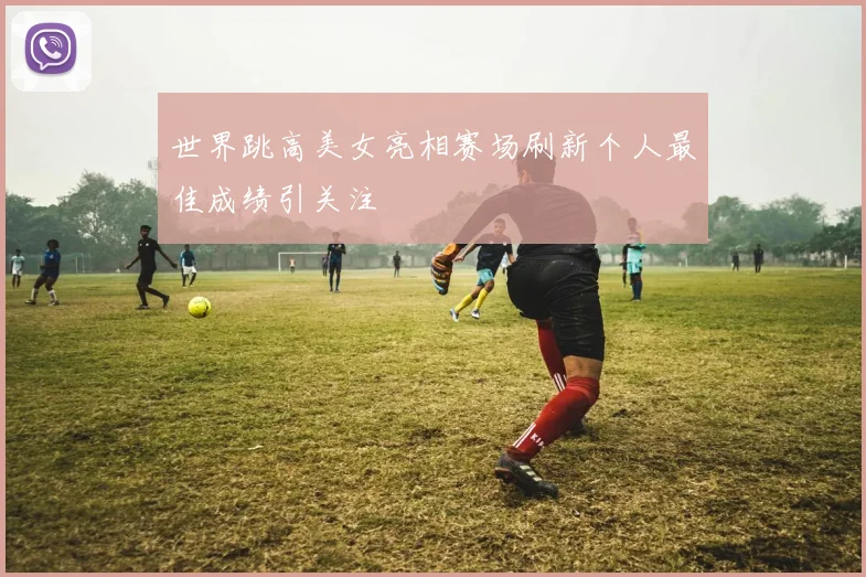 世界跳高美女亮相赛场刷新个人最佳成绩引关注