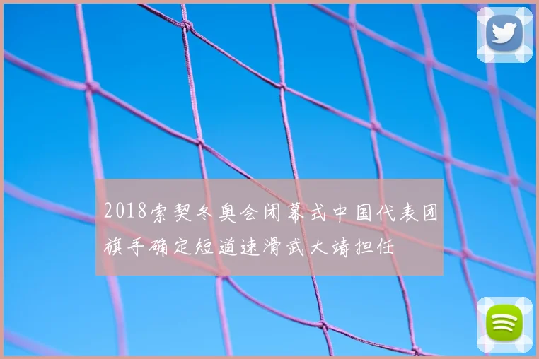 2018索契冬奥会闭幕式中国代表团旗手确定短道速滑武大靖担任