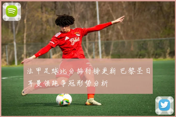 法甲足球比分排行榜更新 巴黎圣日耳曼领跑争冠形势分析