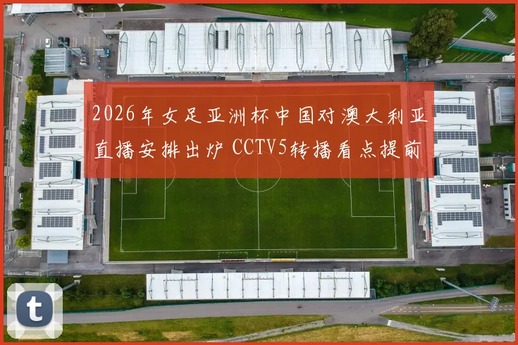 2026年女足亚洲杯中国对澳大利亚直播安排出炉 CCTV5转播看点提前公布