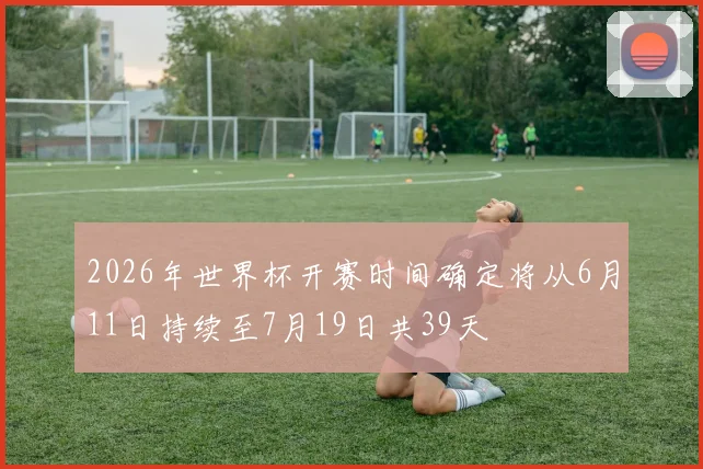 2026年世界杯开赛时间确定将从6月11日持续至7月19日共39天