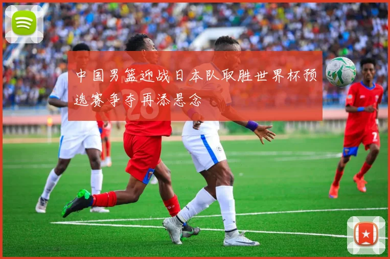 中国男篮迎战日本队取胜世界杯预选赛争夺再添悬念