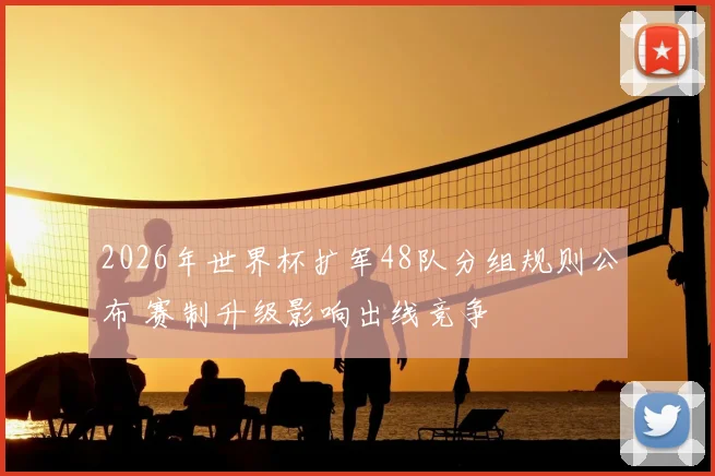 2026年世界杯扩军48队分组规则公布 赛制升级影响出线竞争