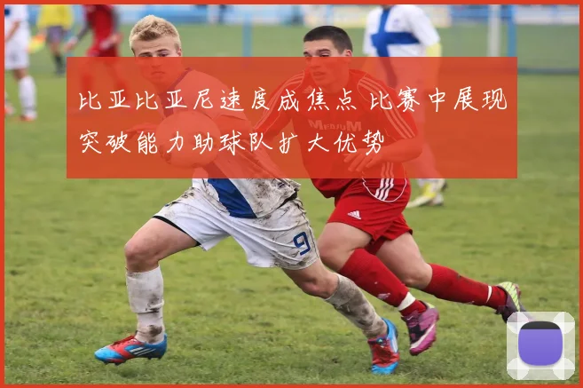 比亚比亚尼速度成焦点 比赛中展现突破能力助球队扩大优势