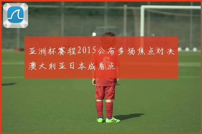 亚洲杯赛程2015公布多场焦点对决澳大利亚日本成看点