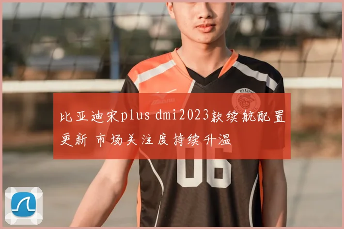 比亚迪宋plus dmi2023款续航配置更新 市场关注度持续升温