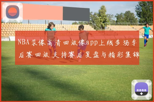 NBA录像高清回放像app上线多场季后赛回放 支持赛后复盘与精彩集锦搜索